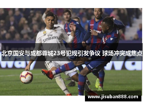 北京国安与成都蓉城23号犯规引发争议 球场冲突成焦点